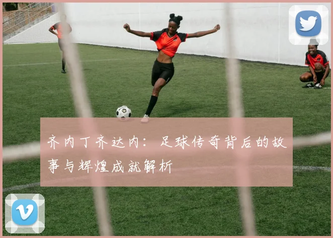 齐内丁齐达内：足球传奇背后的故事与辉煌成就解析