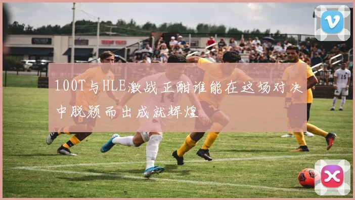 100T与HLE激战正酣谁能在这场对决中脱颖而出成就辉煌