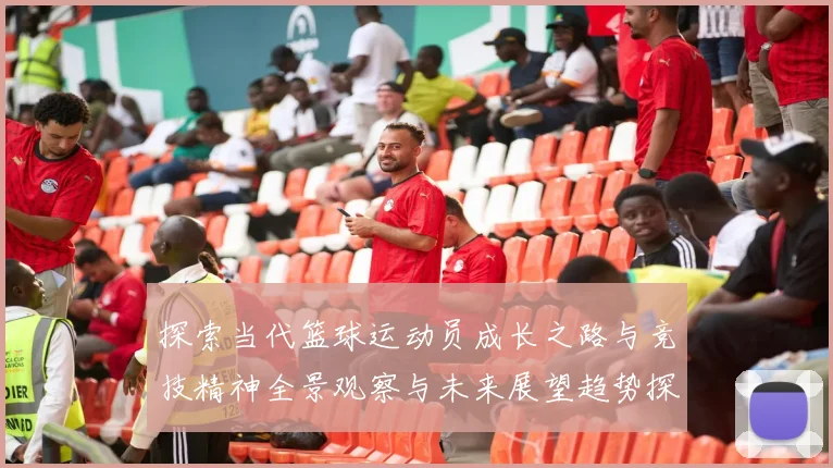探索当代篮球运动员成长之路与竞技精神全景观察与未来展望趋势探讨