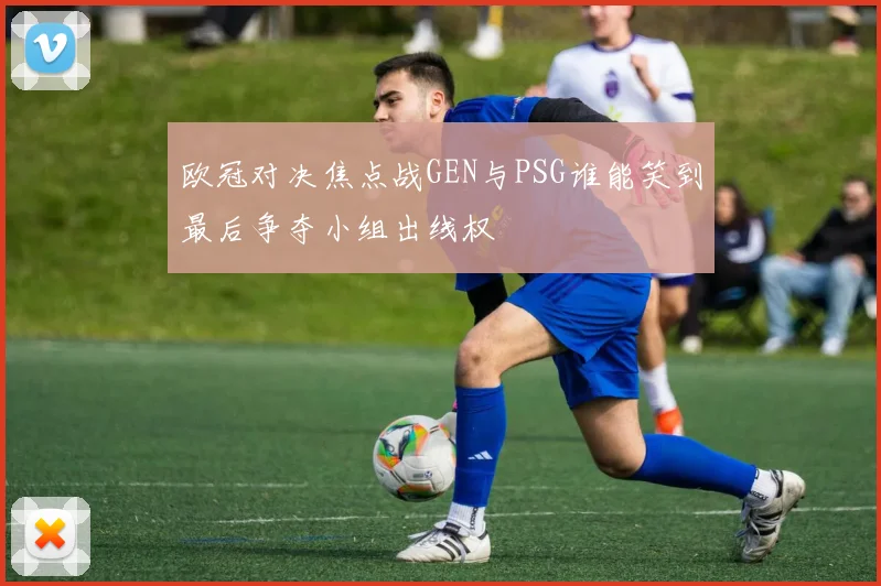 欧冠对决焦点战GEN与PSG谁能笑到最后争夺小组出线权