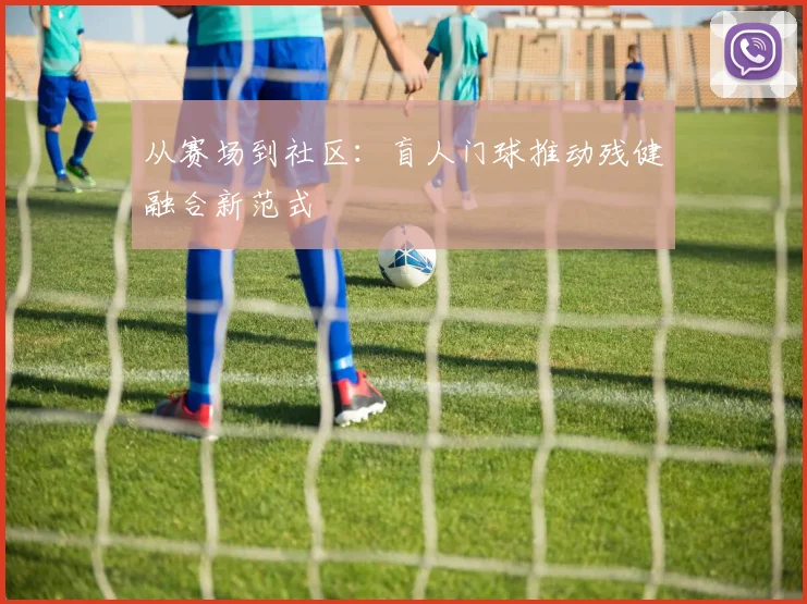 从赛场到社区：盲人门球推动残健融合新范式