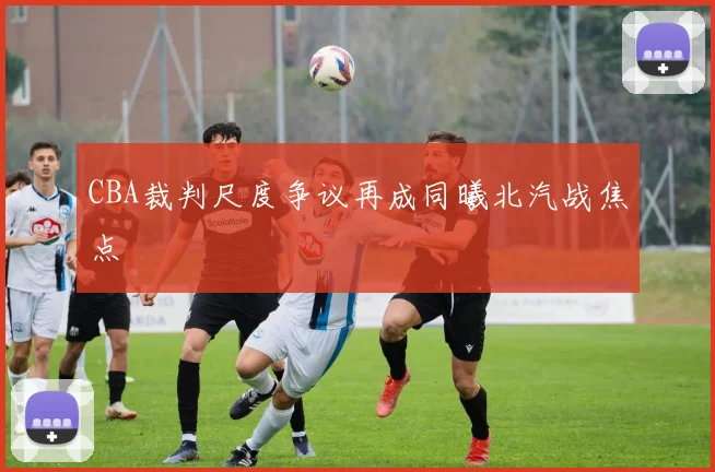 CBA裁判尺度争议再成同曦北汽战焦点