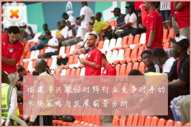 福建浔兴股份对阵行业竞争对手的市场策略与发展前景分析