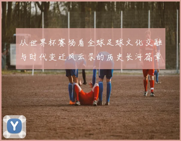 从世界杯赛场看全球足球文化交融与时代变迁风云录的历史长河篇章